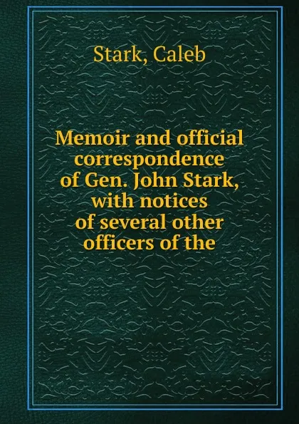 Обложка книги Memoir and official correspondence of Gen. John Stark, with notices of several other officers of the, Stark, Caleb