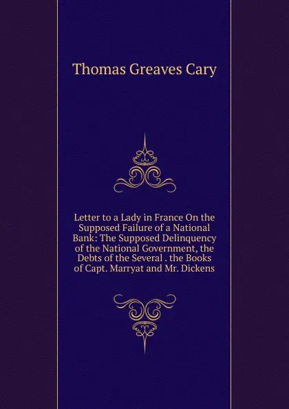 Обложка книги Letter to a Lady in France On the Supposed Failure of a National Bank: The Supposed Delinquency of the National Government, the Debts of the Several . the Books of Capt. Marryat and Mr. Dickens, Thomas Greaves Cary