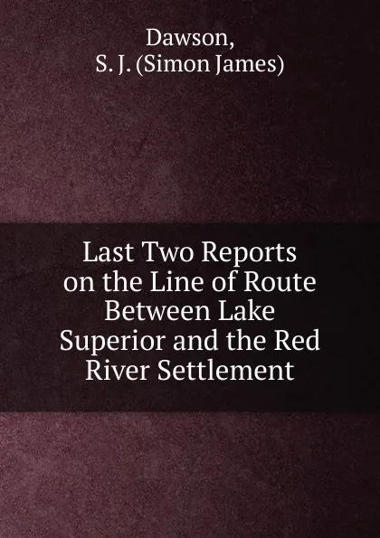 Обложка книги Last Two Reports on the Line of Route Between Lake Superior and the Red River Settlement, Dawson, S. J. (Simon James)