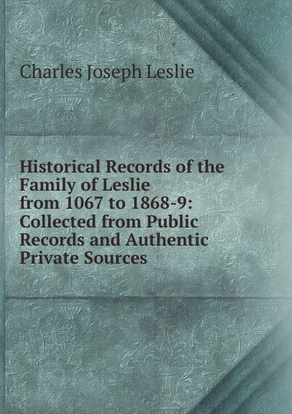 Обложка книги Historical Records of the Family of Leslie from 1067 to 1868-9: Collected from Public Records and Authentic Private Sources, Charles Joseph Leslie