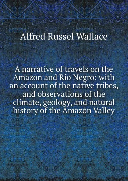 Обложка книги A narrative of travels on the Amazon and Rio Negro: with an account of the native tribes, and observations of the climate, geology, and natural history of the Amazon Valley, Alfred Russel Wallace