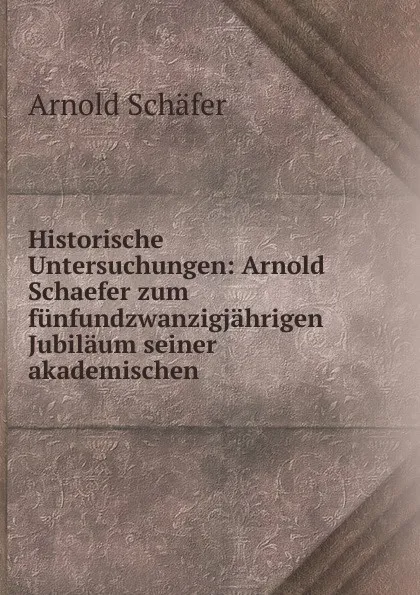 Обложка книги Historische Untersuchungen: Arnold Schaefer zum funfundzwanzigjahrigen Jubilaum seiner akademischen, Arnold Schäfer