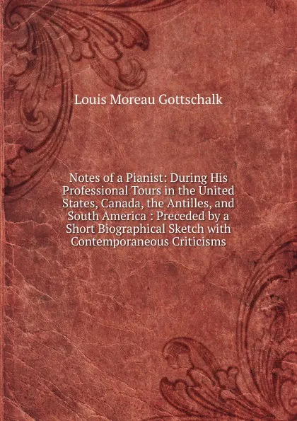 Обложка книги Notes of a Pianist: During His Professional Tours in the United States, Canada, the Antilles, and South America : Preceded by a Short Biographical Sketch with Contemporaneous Criticisms, Louis Moreau Gottschalk