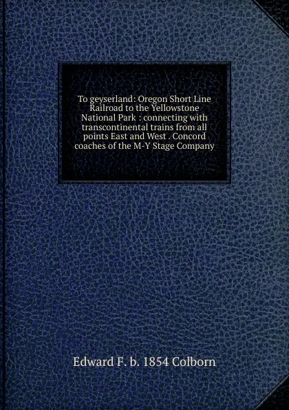 Обложка книги To geyserland: Oregon Short Line Railroad to the Yellowstone National Park : connecting with transcontinental trains from all points East and West . Concord coaches of the M-Y Stage Company, Edward F. b. 1854 Colborn