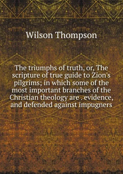 Обложка книги The triumphs of truth, or, The scripture of true guide to Zion.s pilgrims; in which some of the most important branches of the Christian theology are . evidence, and defended against impugners, Wilson Thompson