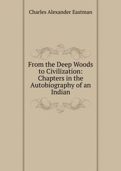 Обложка книги From the Deep Woods to Civilization: Chapters in the Autobiography of an Indian, Charles Alexander Eastman