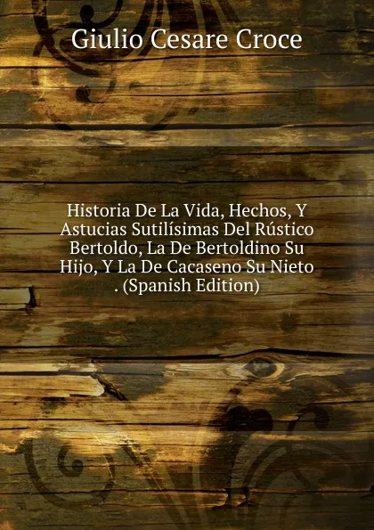 Обложка книги Historia De La Vida, Hechos, Y Astucias Sutilisimas Del Rustico Bertoldo, La De Bertoldino Su Hijo, Y La De Cacaseno Su Nieto . (Spanish Edition), Giulio Cesare Croce