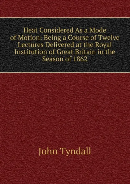 Обложка книги Heat Considered As a Mode of Motion: Being a Course of Twelve Lectures Delivered at the Royal Institution of Great Britain in the Season of 1862, John Tyndall