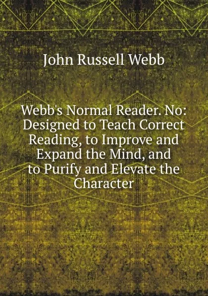 Обложка книги Webb.s Normal Reader. No: Designed to Teach Correct Reading, to Improve and Expand the Mind, and to Purify and Elevate the Character, John Russell Webb