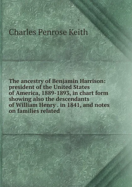 Обложка книги The ancestry of Benjamin Harrison: president of the United States of America, 1889-1893, in chart form showing also the descendants of William Henry . in 1841, and notes on families related, Charles Penrose Keith