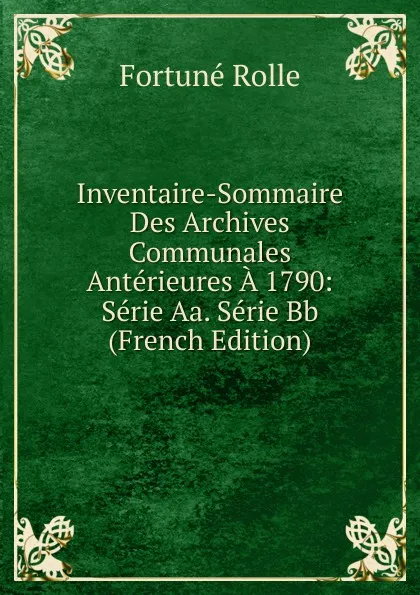 Обложка книги Inventaire-Sommaire Des Archives Communales Anterieures A 1790: Serie Aa. Serie Bb (French Edition), Fortuné Rolle