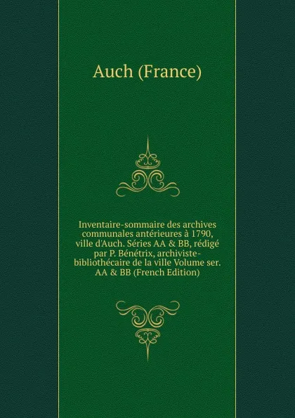 Обложка книги Inventaire-sommaire des archives communales anterieures a 1790, ville d.Auch. Series AA . BB, redige par P. Benetrix, archiviste-bibliothecaire de la ville Volume ser.AA . BB (French Edition), Auch (France)