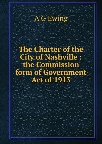 Обложка книги The Charter of the City of Nashville : the Commission form of Government Act of 1913., A G Ewing