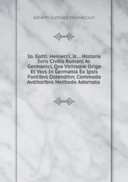 Обложка книги Io. Gottl. Heinecci, Ic. . Historia Ivris Civilis Romani Ac Germanici, Qva Vtrivsqve Origo Et Vsvs In Germania Ex Ipsis Fontibvs Ostenditvr, Commoda Avditoribvs Methodo Adornata ., Johann Gottlieb Heineccius