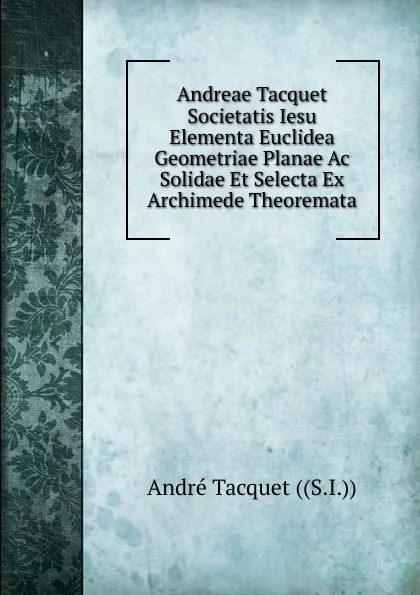 Обложка книги Andreae Tacquet Societatis Iesu Elementa Euclidea Geometriae Planae Ac Solidae Et Selecta Ex Archimede Theoremata, André Tacquet ((S.I.))