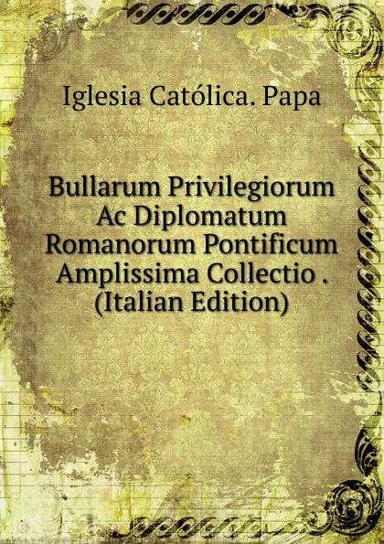 Обложка книги Bullarum Privilegiorum Ac Diplomatum Romanorum Pontificum Amplissima Collectio . (Italian Edition), Iglesia Católica. Papa