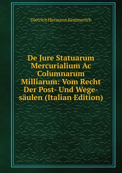 Обложка книги De Jure Statuarum Mercurialium Ac Columnarum Milliarum: Vom Recht Der Post- Und Wege-saulen (Italian Edition), Dietrich Hermann Kemmerich