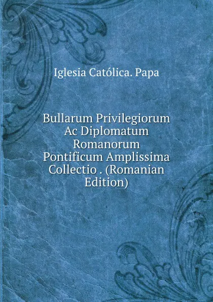 Обложка книги Bullarum Privilegiorum Ac Diplomatum Romanorum Pontificum Amplissima Collectio . (Romanian Edition), Iglesia Católica. Papa