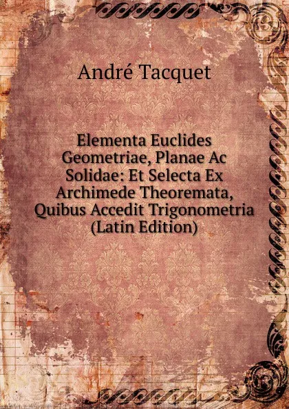 Обложка книги Elementa Euclides Geometriae, Planae Ac Solidae: Et Selecta Ex Archimede Theoremata, Quibus Accedit Trigonometria (Latin Edition), André Tacquet