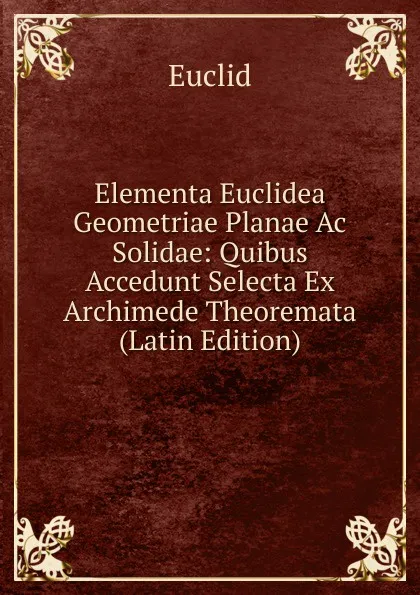 Обложка книги Elementa Euclidea Geometriae Planae Ac Solidae: Quibus Accedunt Selecta Ex Archimede Theoremata (Latin Edition), Euclid