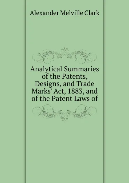 Обложка книги Analytical Summaries of the Patents, Designs, and Trade Marks. Act, 1883, and of the Patent Laws of, Alexander Melville Clark