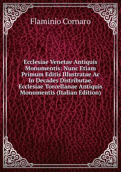 Обложка книги Ecclesiae Venetae Antiquis Monumentis: Nunc Etiam Primum Editis Illustratae Ac In Decades Distributae. Ecclesiae Torcellanae Antiquis Monumentis (Italian Edition), Flaminio Cornaro