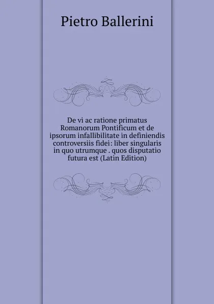 Обложка книги De vi ac ratione primatus Romanorum Pontificum et de ipsorum infallibilitate in definiendis controversiis fidei: liber singularis in quo utrumque . quos disputatio futura est (Latin Edition), Pietro Ballerini