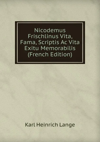 Обложка книги Nicodemus Frischlinus Vita, Fama, Scriptis Ac Vita Exitu Memorabilis (French Edition), Karl Heinrich Lange