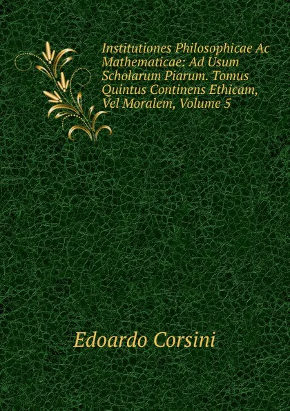 Обложка книги Institutiones Philosophicae Ac Mathematicae: Ad Usum Scholarum Piarum. Tomus Quintus Continens Ethicam, Vel Moralem, Volume 5, Edoardo Corsini