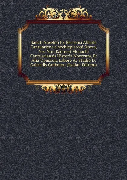 Обложка книги Sancti Anselmi Ex Beccensi Abbate Cantuariensis Archiepiscopi Opera, Nec Non Eadmeri Monachi Cantuariensis Historia Novorum, Et Alia Opuscula Labore Ac Studio D. Gabrielis Gerberon (Italian Edition), 