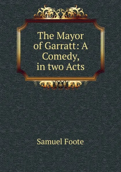 Обложка книги The Mayor of Garratt: A Comedy, in two Acts, Foote Samuel