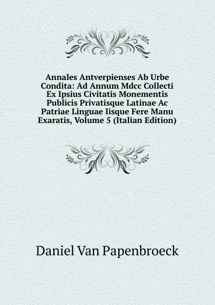Обложка книги Annales Antverpienses Ab Urbe Condita: Ad Annum Mdcc Collecti Ex Ipsius Civitatis Monementis Publicis Privatisque Latinae Ac Patriae Linguae Iisque Fere Manu Exaratis, Volume 5 (Italian Edition), Daniel Van Papenbroeck
