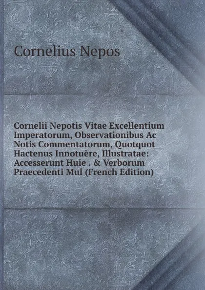 Обложка книги Cornelii Nepotis Vitae Excellentium Imperatorum, Observationibus Ac Notis Commentatorum, Quotquot Hactenus Innotuere, Illustratae: Accesserunt Huie . . Verborum Praecedenti Mul (French Edition), Cornelius Nepos