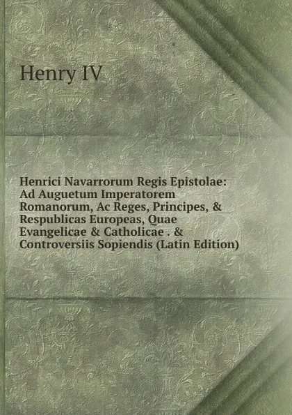 Обложка книги Henrici Navarrorum Regis Epistolae: Ad Auguetum Imperatorem Romanorum, Ac Reges, Principes, . Respublicas Europeas, Quae Evangelicae . Catholicae . . Controversiis Sopiendis (Latin Edition), Henry IV