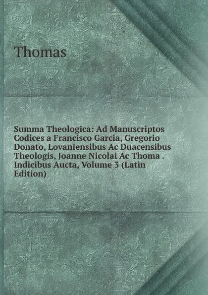 Обложка книги Summa Theologica: Ad Manuscriptos Codices a Francisco Garcia, Gregorio Donato, Lovaniensibus Ac Duacensibus Theologis, Joanne Nicolai Ac Thoma . Indicibus Aucta, Volume 3 (Latin Edition), Thomas à Kempis