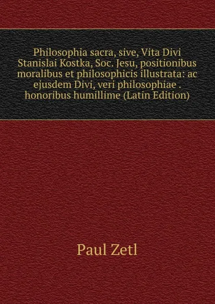 Обложка книги Philosophia sacra, sive, Vita Divi Stanislai Kostka, Soc. Jesu, positionibus moralibus et philosophicis illustrata: ac ejusdem Divi, veri philosophiae . honoribus humillime (Latin Edition), Paul Zetl