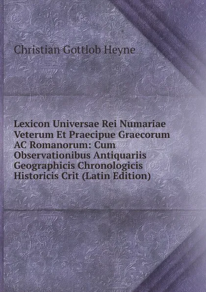 Обложка книги Lexicon Universae Rei Numariae Veterum Et Praecipue Graecorum AC Romanorum: Cum Observationibus Antiquariis Geographicis Chronologicis Historicis Crit (Latin Edition), Christian Gottlob Heyne