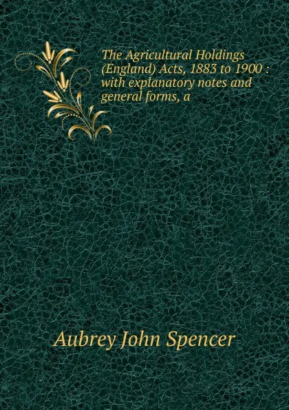 Обложка книги The Agricultural Holdings (England) Acts, 1883 to 1900 : with explanatory notes and general forms, a, Aubrey John Spencer
