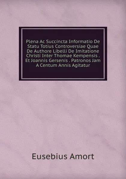 Обложка книги Plena Ac Succincta Informatio De Statu Totius Controversiae Quae De Authore Libelli De Imitatione Christi Inter Thomae Kempensis . Et Joannis Gersenis . Patronos Jam A Centum Annis Agitatur., Eusebius Amort