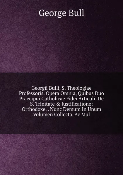 Обложка книги Georgii Bulli, S. Theologiae Professoris. Opera Omnia, Quibus Duo Praecipui Catholicae Fidei Articuli, De S. Trinitate . Justificatione: Orthodoxe, . Nunc Demum In Unum Volumen Collecta, Ac Mul, George Bull