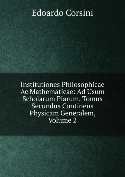 Обложка книги Institutiones Philosophicae Ac Mathematicae: Ad Usum Scholarum Piarum. Tomus Secundus Continens Physicam Generalem, Volume 2, Edoardo Corsini