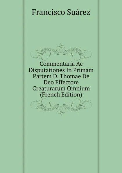 Обложка книги Commentaria Ac Disputationes In Primam Partem D. Thomae De Deo Effectore Creaturarum Omnium (French Edition), Francisco Suárez