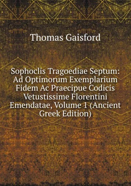 Обложка книги Sophoclis Tragoediae Septum: Ad Optimorum Exemplarium Fidem Ac Praecipue Codicis Vetustissime Florentini Emendatae, Volume 1 (Ancient Greek Edition), Thomas Gaisford