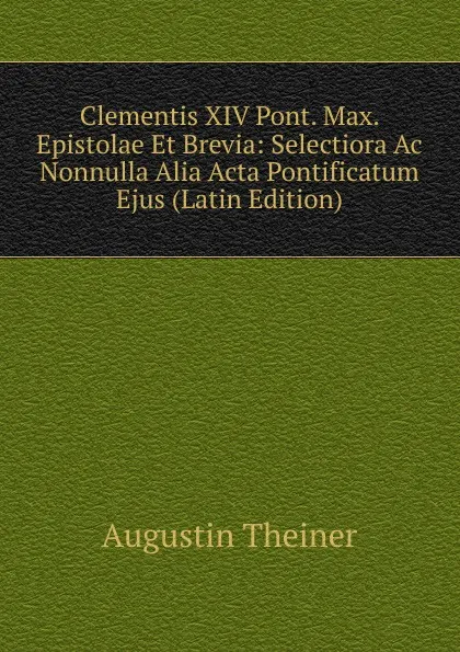 Обложка книги Clementis XIV Pont. Max. Epistolae Et Brevia: Selectiora Ac Nonnulla Alia Acta Pontificatum Ejus (Latin Edition), Augustin Theiner