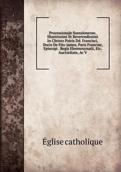 Обложка книги Processionale Suessionense, Illustrissimi Et Reverendissimi In Christo Patris Dd. Francisci, Ducis De Fitz-james, Paris Franciae, Episcopi . Regis Eleemosynarii, Etc. Auctoritate, Ac V, Église catholique