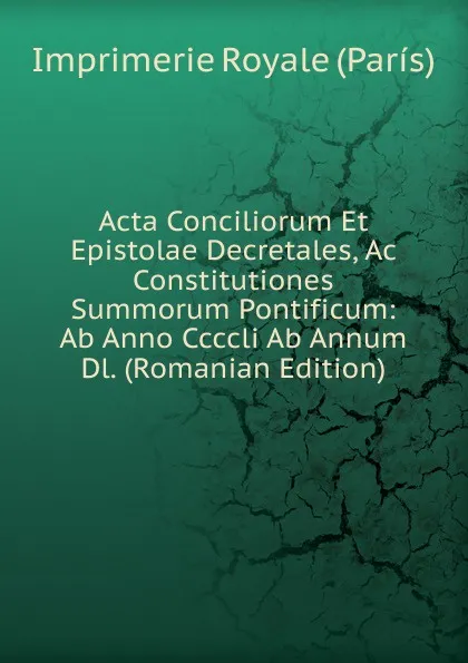 Обложка книги Acta Conciliorum Et Epistolae Decretales, Ac Constitutiones Summorum Pontificum: Ab Anno Ccccli Ab Annum Dl. (Romanian Edition), Imprimerie Royale (París)