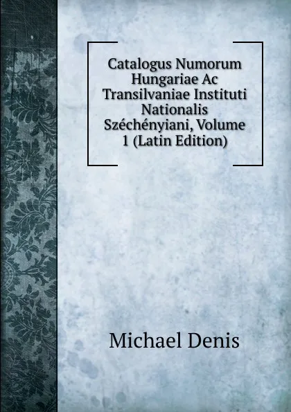 Обложка книги Catalogus Numorum Hungariae Ac Transilvaniae Instituti Nationalis Szechenyiani, Volume 1 (Latin Edition), Michael Denis