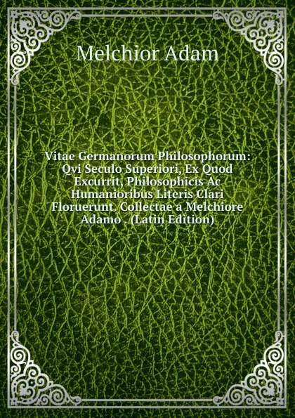 Обложка книги Vitae Germanorum Philosophorum: Qvi Seculo Superiori, Ex Quod Excurrit, Philosophicis Ac Humanioribus Literis Clari Floruerunt. Collectae a Melchiore Adamo . (Latin Edition), Melchior Adam