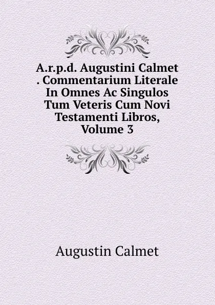 Обложка книги A.r.p.d. Augustini Calmet . Commentarium Literale In Omnes Ac Singulos Tum Veteris Cum Novi Testamenti Libros, Volume 3, Augustin Calmet