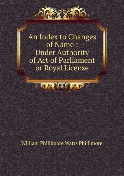 Обложка книги An Index to Changes of Name : Under Authority of Act of Parliament or Royal License, William Phillimore Watts Phillimore